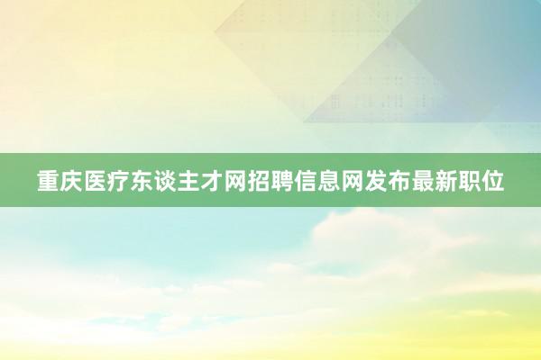 重庆医疗东谈主才网招聘信息网发布最新职位